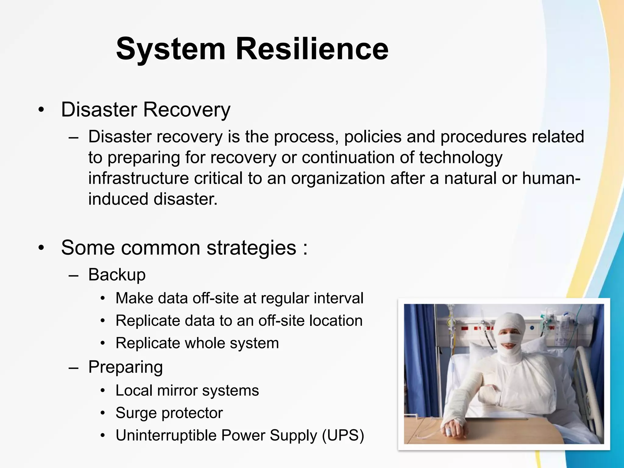 System Resilience • Disaster Recovery – Disaster recovery is the process, policies and procedures related to preparing for recovery or continuation of technology infrastructure critical to an organization after a natural or human- induced disaster. • Some common strategies : – Backup • Make data off-site at regular interval • Replicate data to an off-site location • Replicate whole system – Preparing • Local mirror systems • Surge protector • Uninterruptible Power Supply (UPS) 