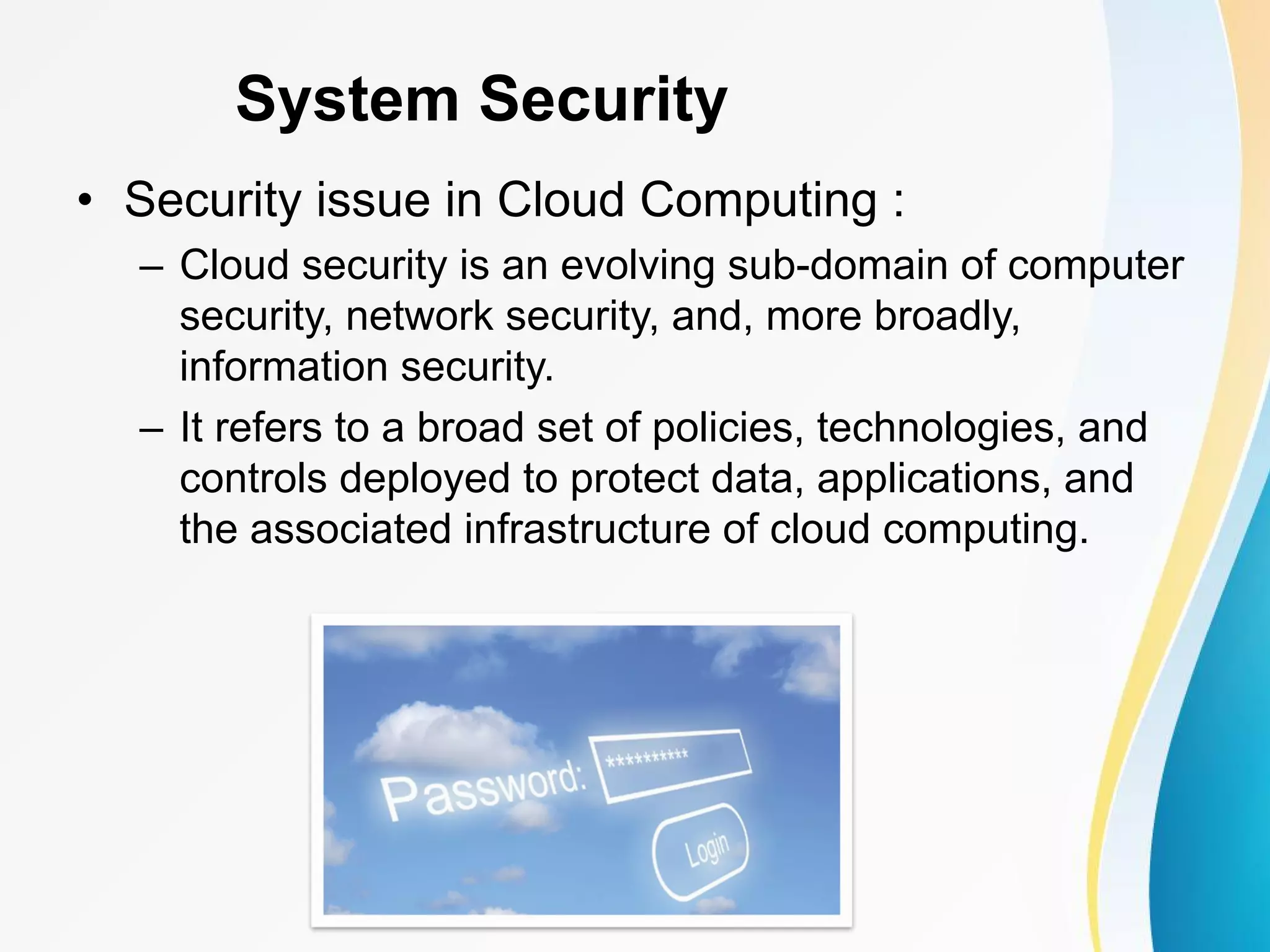 System Security • Security issue in Cloud Computing : – Cloud security is an evolving sub-domain of computer security, network security, and, more broadly, information security. – It refers to a broad set of policies, technologies, and controls deployed to protect data, applications, and the associated infrastructure of cloud computing. 