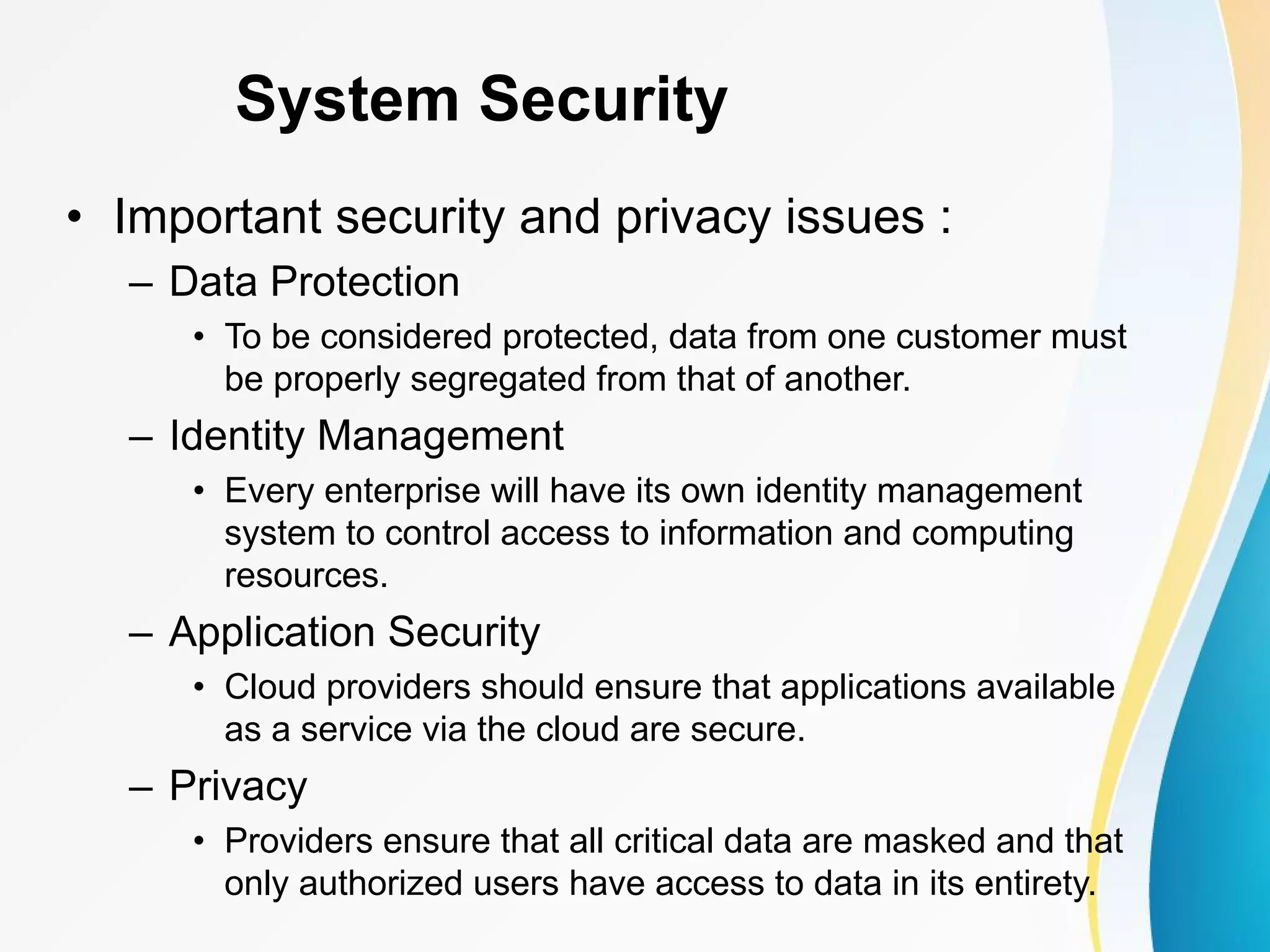 System Security • Important security and privacy issues : – Data Protection • To be considered protected, data from one customer must be properly segregated from that of another. – Identity Management • Every enterprise will have its own identity management system to control access to information and computing resources. – Application Security • Cloud providers should ensure that applications available as a service via the cloud are secure. – Privacy • Providers ensure that all critical data are masked and that only authorized users have access to data in its entirety. 