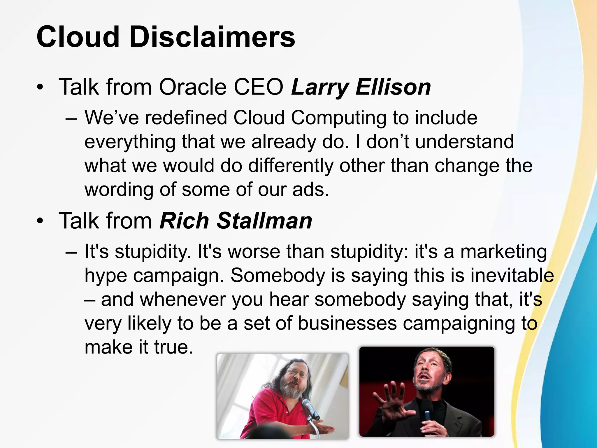 Cloud Disclaimers • Talk from Oracle CEO Larry Ellison – We’ve redefined Cloud Computing to include everything that we already do. I don’t understand what we would do differently other than change the wording of some of our ads. • Talk from Rich Stallman – It's stupidity. It's worse than stupidity: it's a marketing hype campaign. Somebody is saying this is inevitable – and whenever you hear somebody saying that, it's very likely to be a set of businesses campaigning to make it true. 