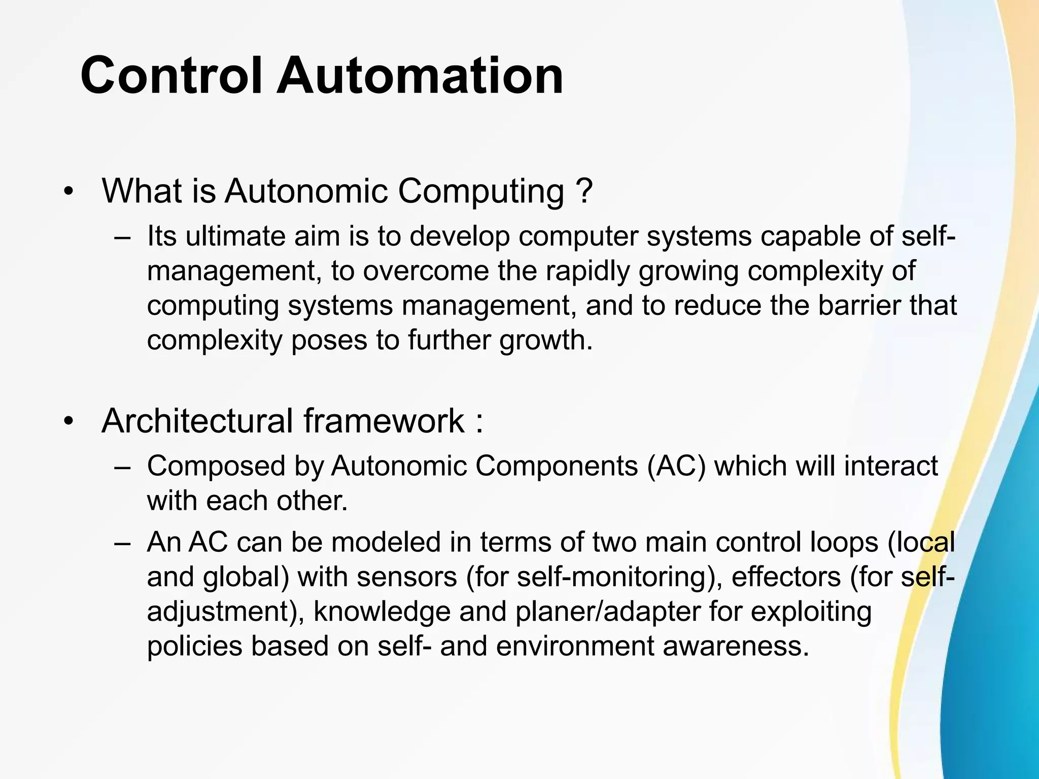Control Automation • What is Autonomic Computing ? – Its ultimate aim is to develop computer systems capable of self- management, to overcome the rapidly growing complexity of computing systems management, and to reduce the barrier that complexity poses to further growth. • Architectural framework : – Composed by Autonomic Components (AC) which will interact with each other. – An AC can be modeled in terms of two main control loops (local and global) with sensors (for self-monitoring), effectors (for self- adjustment), knowledge and planer/adapter for exploiting policies based on self- and environment awareness. 