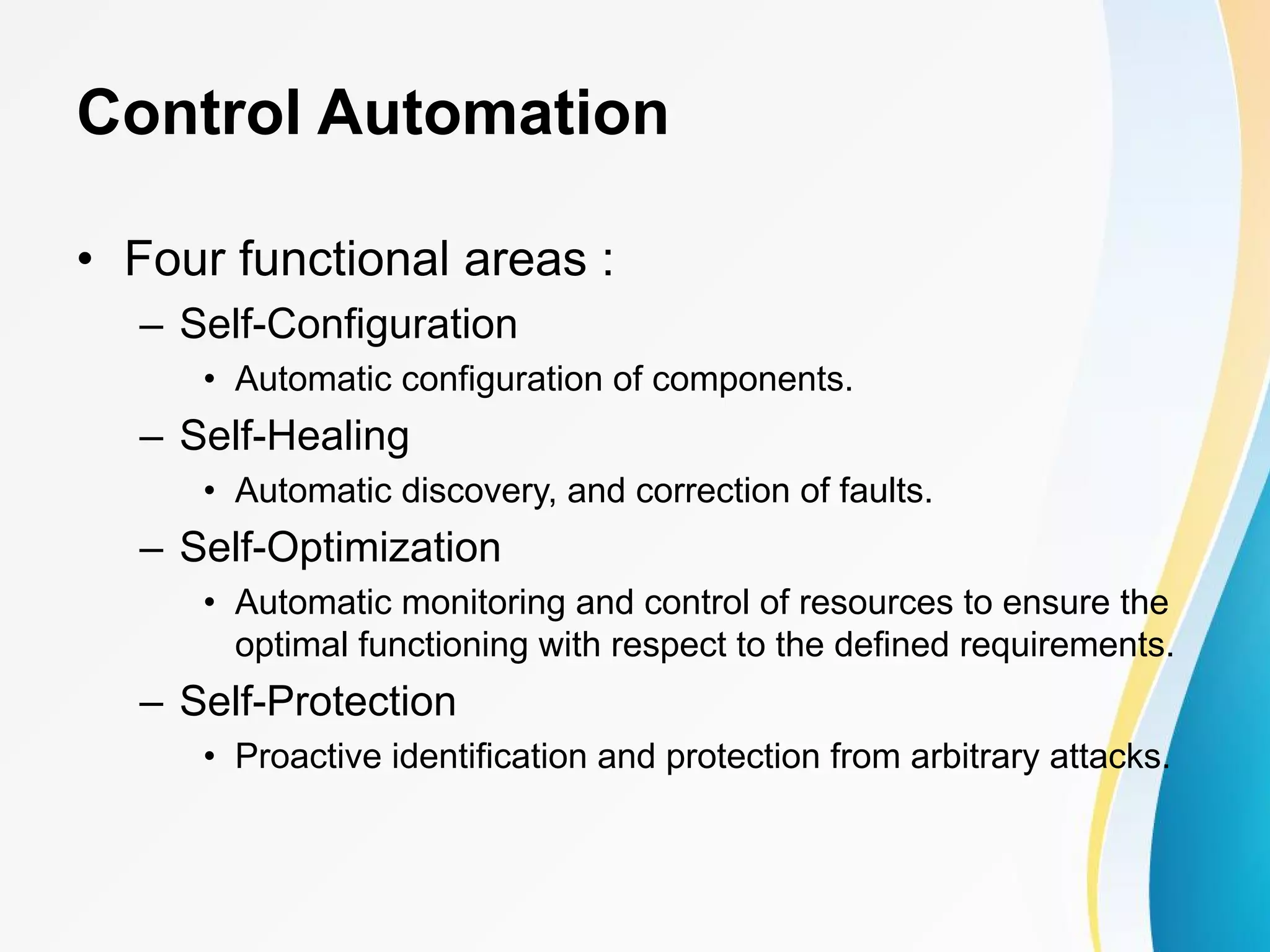 Control Automation • Four functional areas : – Self-Configuration • Automatic configuration of components. – Self-Healing • Automatic discovery, and correction of faults. – Self-Optimization • Automatic monitoring and control of resources to ensure the optimal functioning with respect to the defined requirements. – Self-Protection • Proactive identification and protection from arbitrary attacks. 