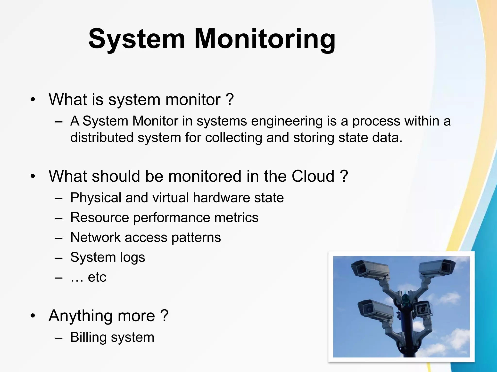 System Monitoring • What is system monitor ? – A System Monitor in systems engineering is a process within a distributed system for collecting and storing state data. • What should be monitored in the Cloud ? – Physical and virtual hardware state – Resource performance metrics – Network access patterns – System logs – … etc • Anything more ? – Billing system 