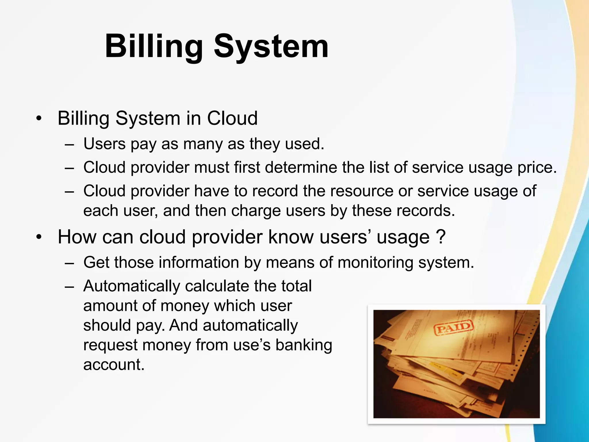 Billing System • Billing System in Cloud – Users pay as many as they used. – Cloud provider must first determine the list of service usage price. – Cloud provider have to record the resource or service usage of each user, and then charge users by these records. • How can cloud provider know users’ usage ? – Get those information by means of monitoring system. – Automatically calculate the total amount of money which user should pay. And automatically request money from use’s banking account. 