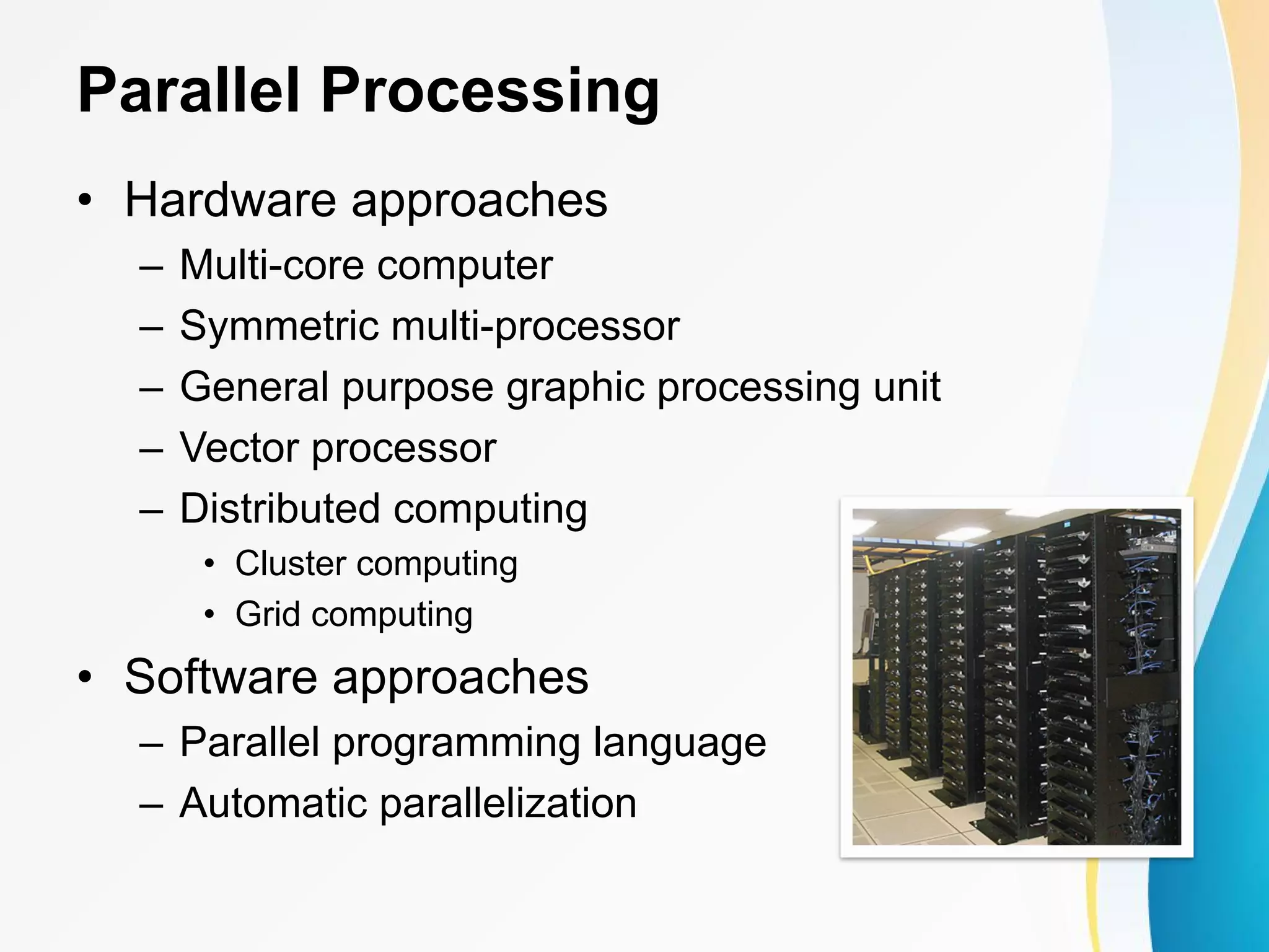 Parallel Processing • Hardware approaches – Multi-core computer – Symmetric multi-processor – General purpose graphic processing unit – Vector processor – Distributed computing • Cluster computing • Grid computing • Software approaches – Parallel programming language – Automatic parallelization 