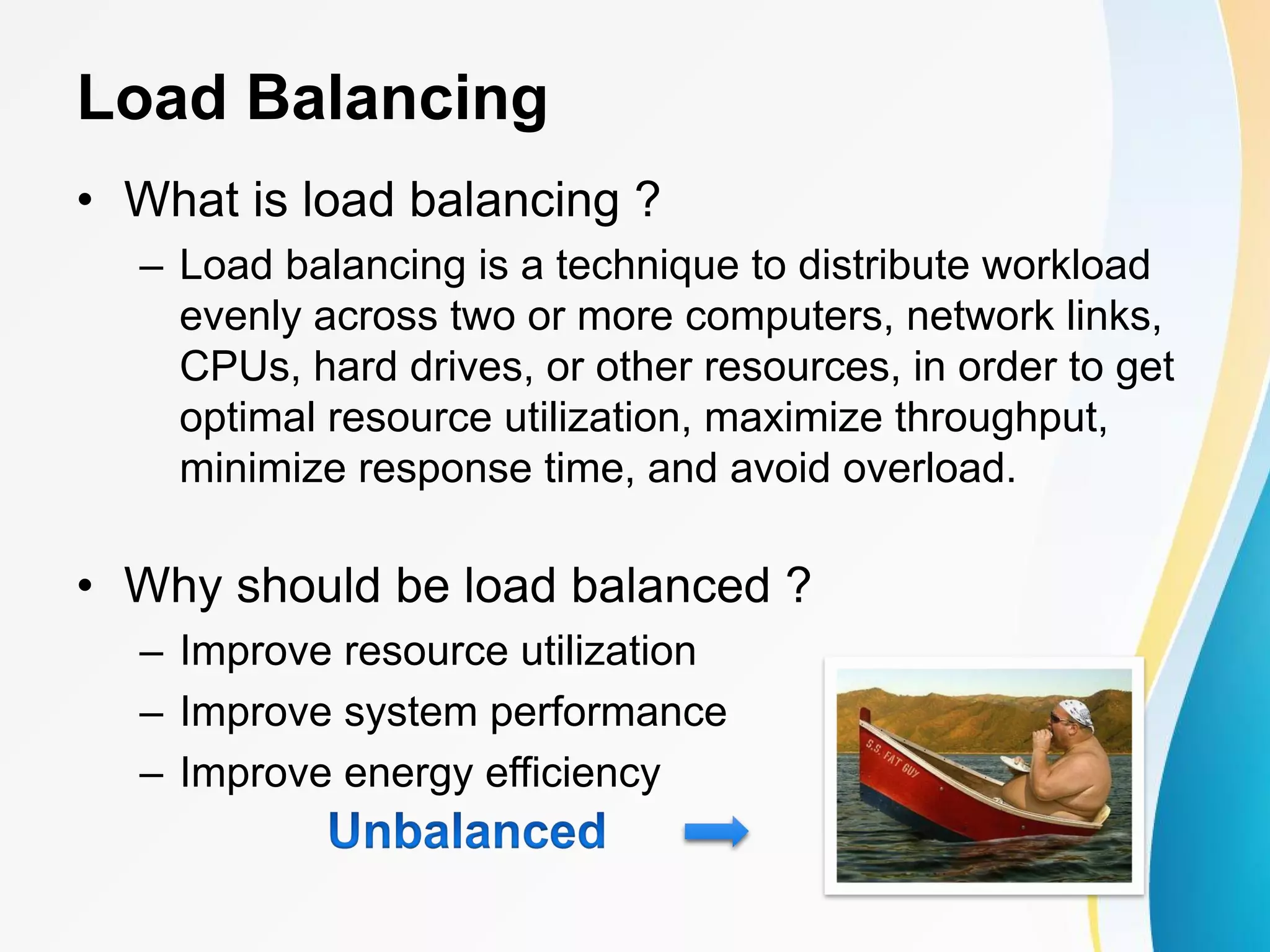 Load Balancing • What is load balancing ? – Load balancing is a technique to distribute workload evenly across two or more computers, network links, CPUs, hard drives, or other resources, in order to get optimal resource utilization, maximize throughput, minimize response time, and avoid overload. • Why should be load balanced ? – Improve resource utilization – Improve system performance – Improve energy efficiency 