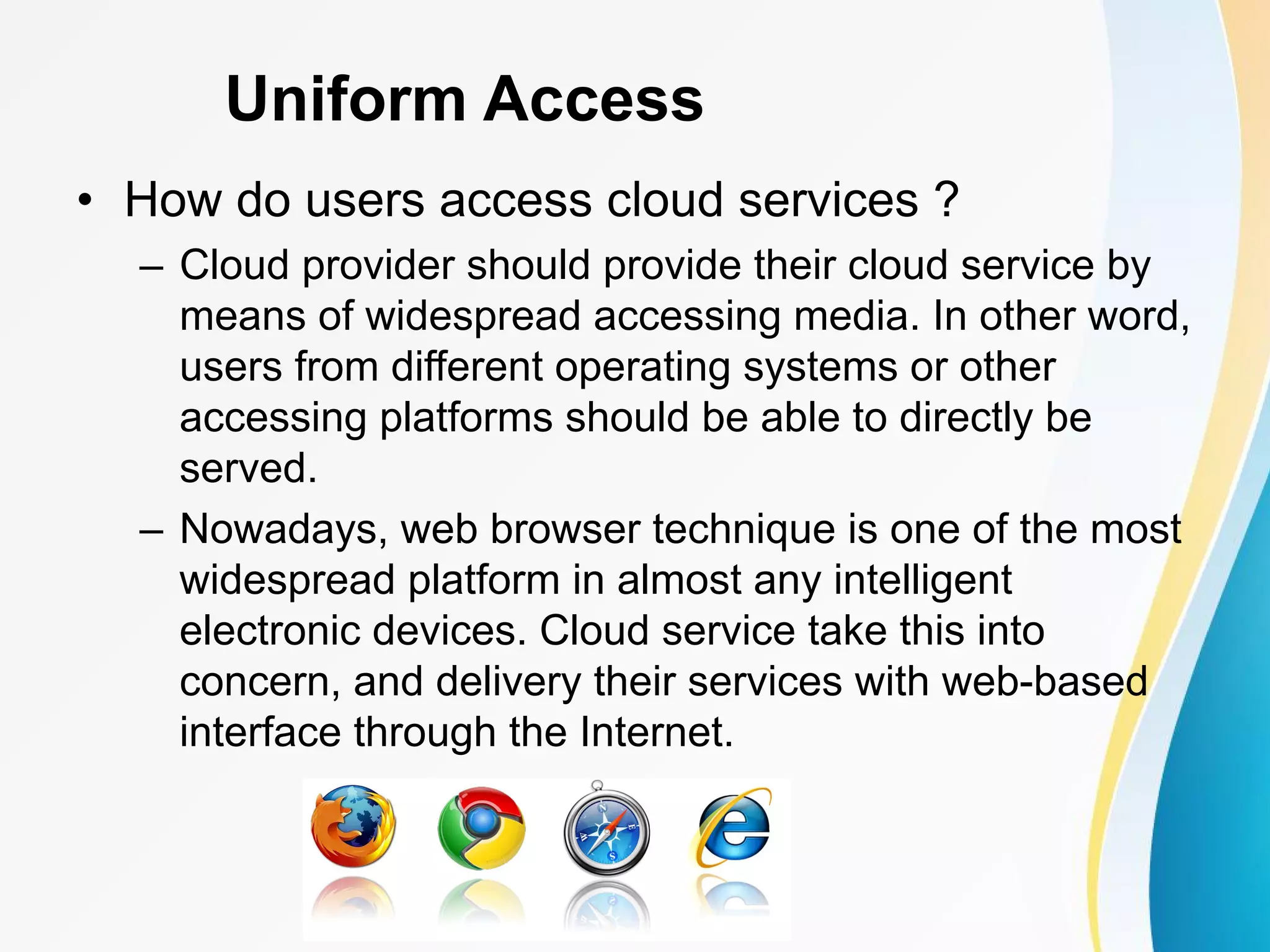 Uniform Access • How do users access cloud services ? – Cloud provider should provide their cloud service by means of widespread accessing media. In other word, users from different operating systems or other accessing platforms should be able to directly be served. – Nowadays, web browser technique is one of the most widespread platform in almost any intelligent electronic devices. Cloud service take this into concern, and delivery their services with web-based interface through the Internet. 