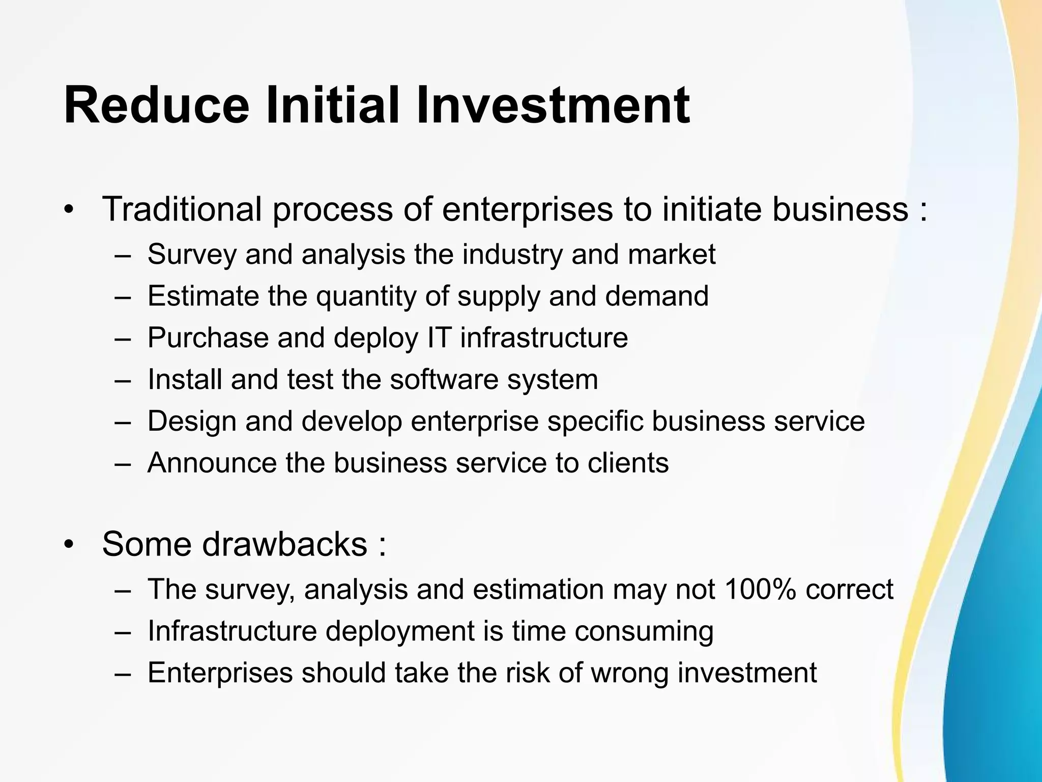 Reduce Initial Investment • Traditional process of enterprises to initiate business : – Survey and analysis the industry and market – Estimate the quantity of supply and demand – Purchase and deploy IT infrastructure – Install and test the software system – Design and develop enterprise specific business service – Announce the business service to clients • Some drawbacks : – The survey, analysis and estimation may not 100% correct – Infrastructure deployment is time consuming – Enterprises should take the risk of wrong investment 