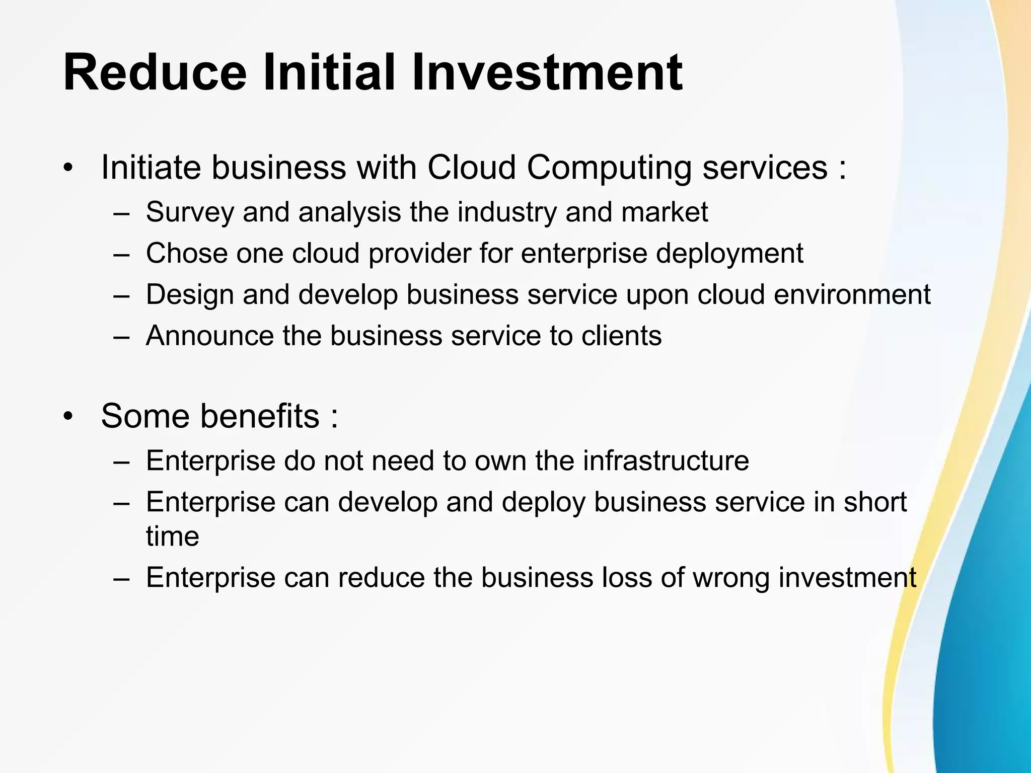 Reduce Initial Investment • Initiate business with Cloud Computing services : – Survey and analysis the industry and market – Chose one cloud provider for enterprise deployment – Design and develop business service upon cloud environment – Announce the business service to clients • Some benefits : – Enterprise do not need to own the infrastructure – Enterprise can develop and deploy business service in short time – Enterprise can reduce the business loss of wrong investment 
