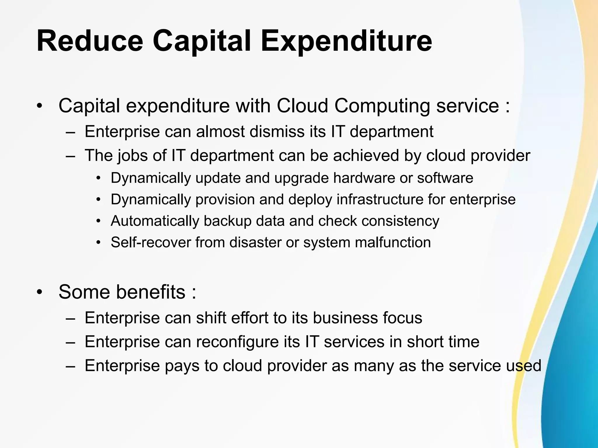 Reduce Capital Expenditure • Capital expenditure with Cloud Computing service : – Enterprise can almost dismiss its IT department – The jobs of IT department can be achieved by cloud provider • Dynamically update and upgrade hardware or software • Dynamically provision and deploy infrastructure for enterprise • Automatically backup data and check consistency • Self-recover from disaster or system malfunction • Some benefits : – Enterprise can shift effort to its business focus – Enterprise can reconfigure its IT services in short time – Enterprise pays to cloud provider as many as the service used 