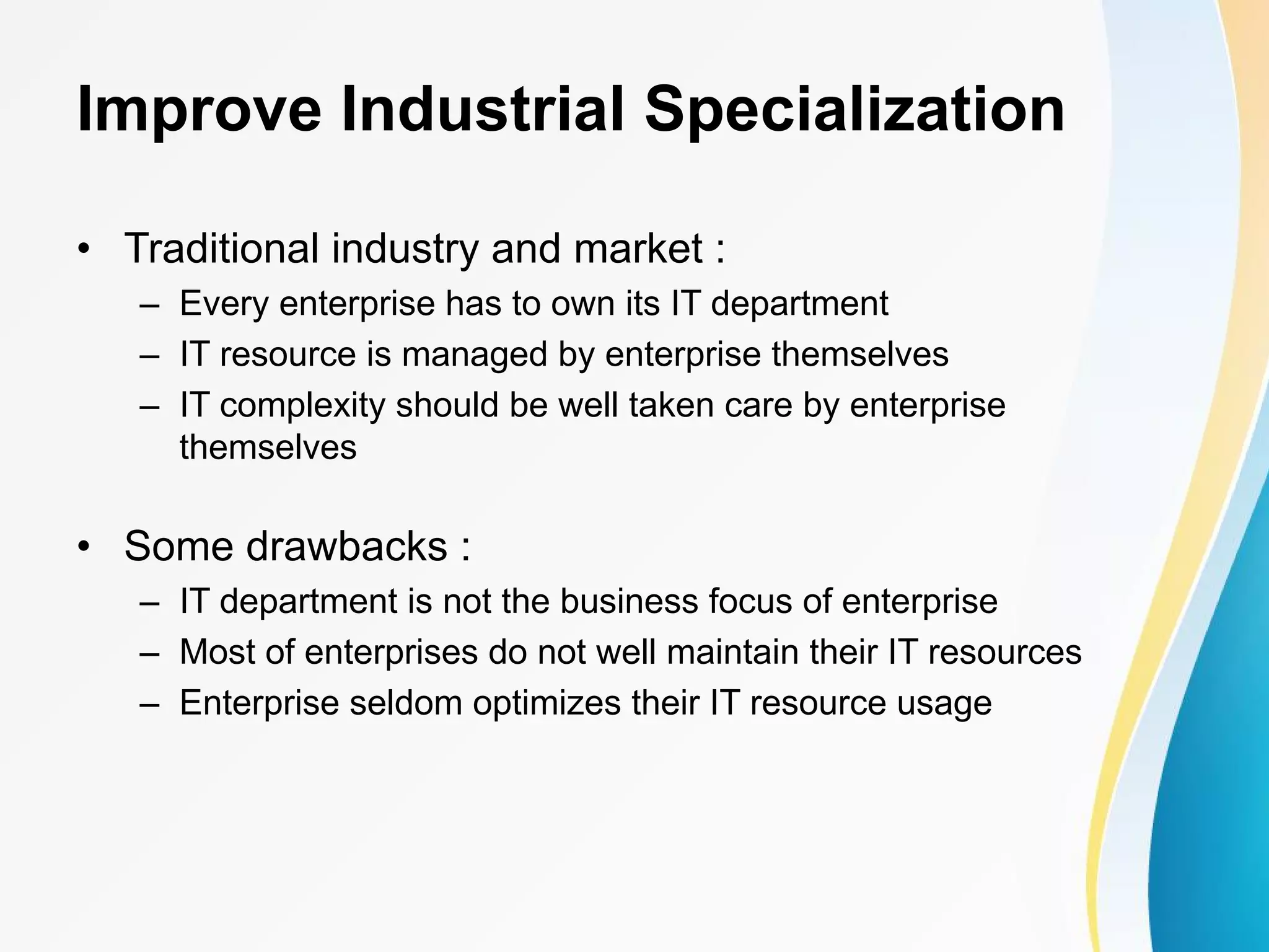 Improve Industrial Specialization • Traditional industry and market : – Every enterprise has to own its IT department – IT resource is managed by enterprise themselves – IT complexity should be well taken care by enterprise themselves • Some drawbacks : – IT department is not the business focus of enterprise – Most of enterprises do not well maintain their IT resources – Enterprise seldom optimizes their IT resource usage 