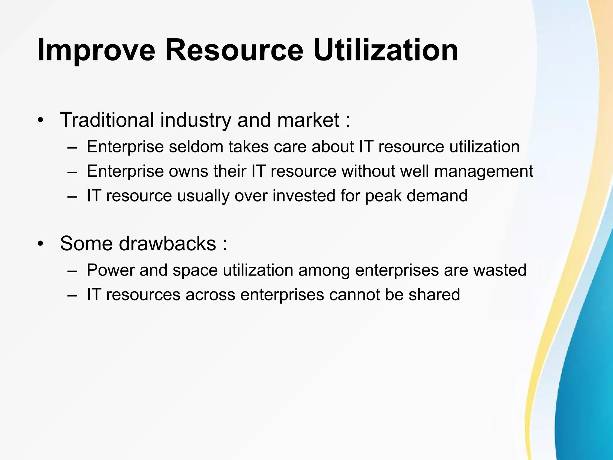Improve Resource Utilization • Traditional industry and market : – Enterprise seldom takes care about IT resource utilization – Enterprise owns their IT resource without well management – IT resource usually over invested for peak demand • Some drawbacks : – Power and space utilization among enterprises are wasted – IT resources across enterprises cannot be shared 