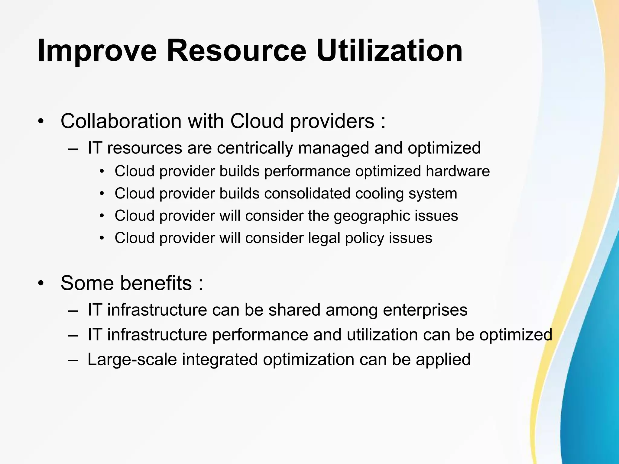 Improve Resource Utilization • Collaboration with Cloud providers : – IT resources are centrically managed and optimized • Cloud provider builds performance optimized hardware • Cloud provider builds consolidated cooling system • Cloud provider will consider the geographic issues • Cloud provider will consider legal policy issues • Some benefits : – IT infrastructure can be shared among enterprises – IT infrastructure performance and utilization can be optimized – Large-scale integrated optimization can be applied 