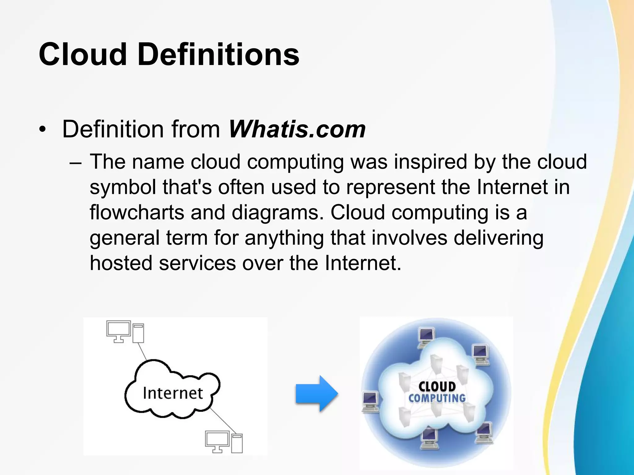 Cloud Definitions • Definition from Whatis.com – The name cloud computing was inspired by the cloud symbol that's often used to represent the Internet in flowcharts and diagrams. Cloud computing is a general term for anything that involves delivering hosted services over the Internet. 