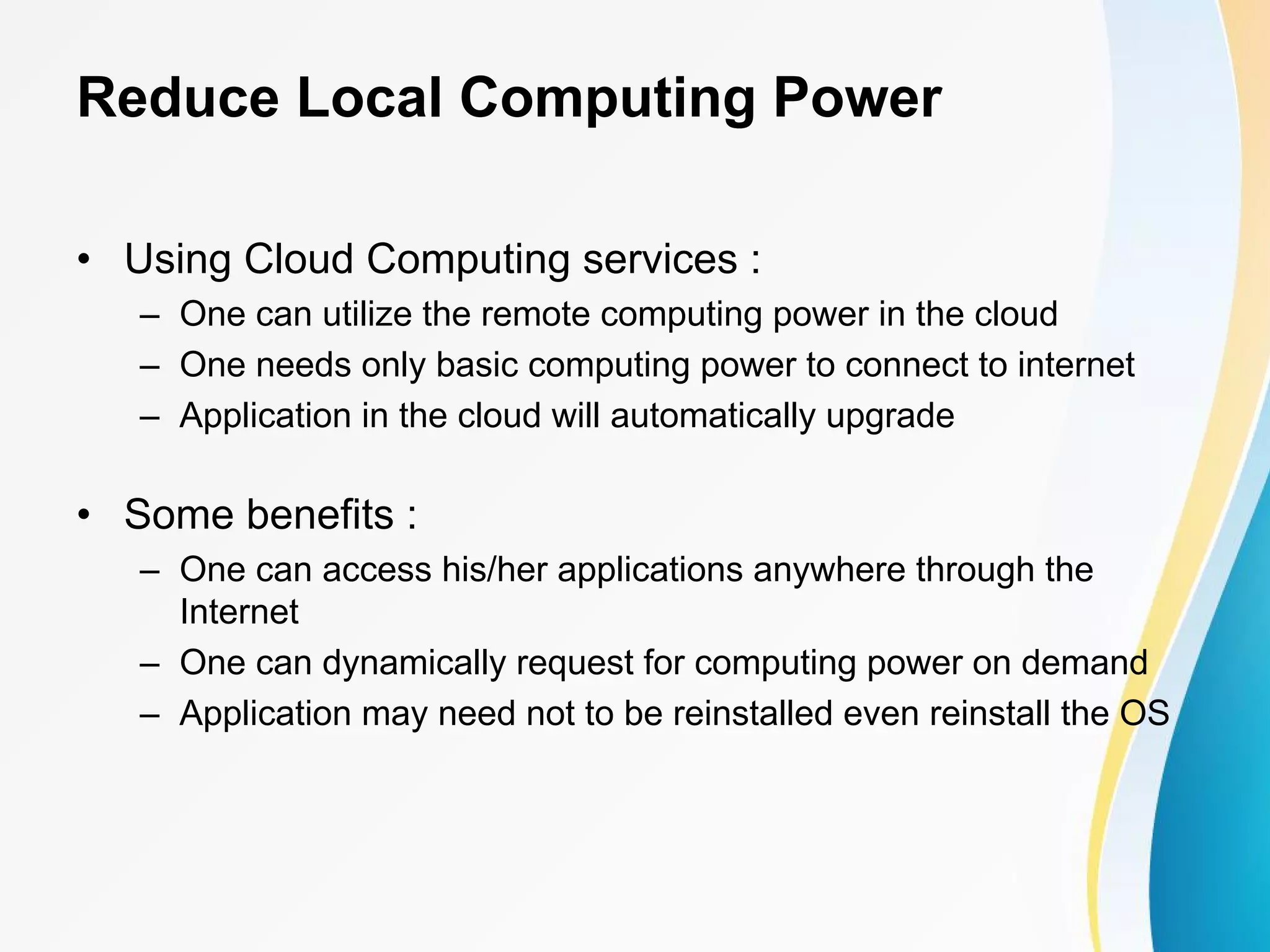 Reduce Local Computing Power • Using Cloud Computing services : – One can utilize the remote computing power in the cloud – One needs only basic computing power to connect to internet – Application in the cloud will automatically upgrade • Some benefits : – One can access his/her applications anywhere through the Internet – One can dynamically request for computing power on demand – Application may need not to be reinstalled even reinstall the OS 