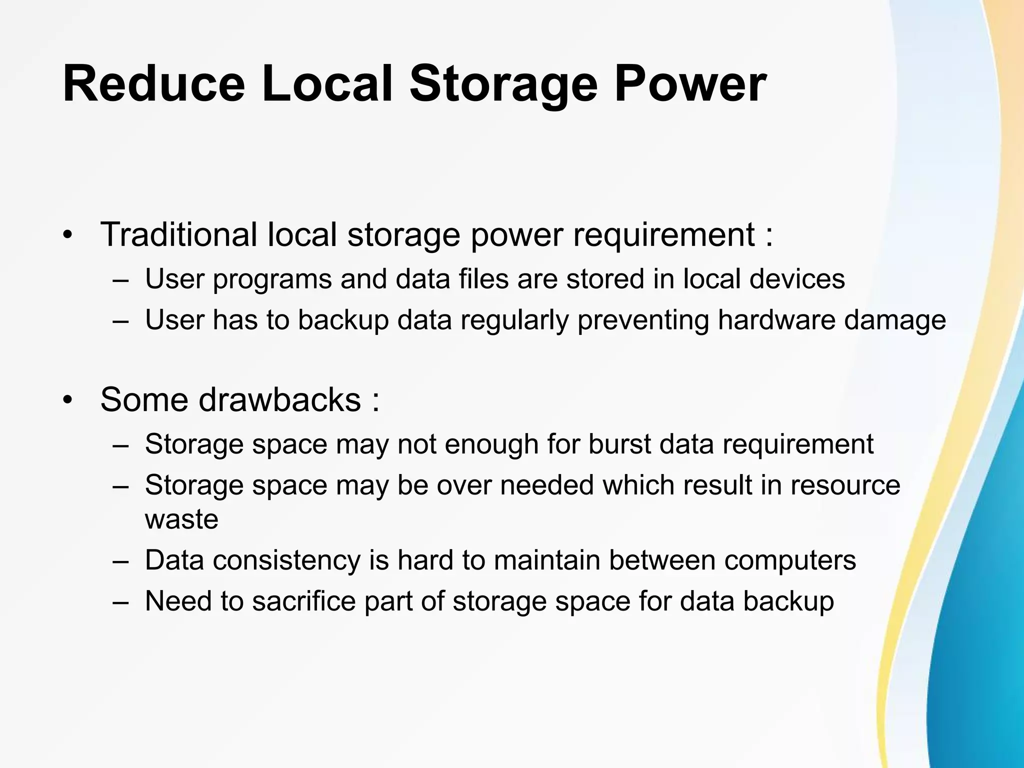 Reduce Local Storage Power • Traditional local storage power requirement : – User programs and data files are stored in local devices – User has to backup data regularly preventing hardware damage • Some drawbacks : – Storage space may not enough for burst data requirement – Storage space may be over needed which result in resource waste – Data consistency is hard to maintain between computers – Need to sacrifice part of storage space for data backup 