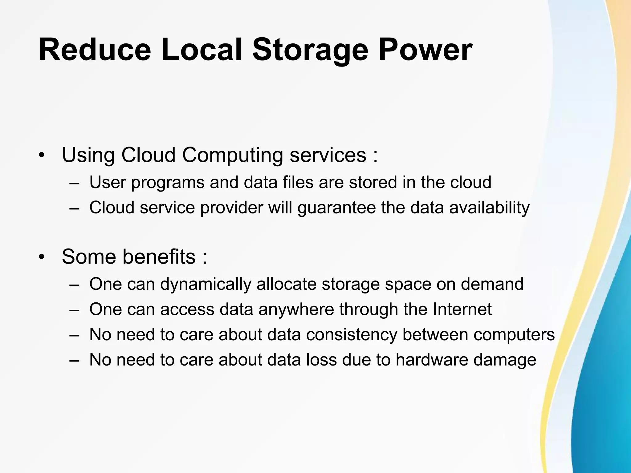 Reduce Local Storage Power • Using Cloud Computing services : – User programs and data files are stored in the cloud – Cloud service provider will guarantee the data availability • Some benefits : – One can dynamically allocate storage space on demand – One can access data anywhere through the Internet – No need to care about data consistency between computers – No need to care about data loss due to hardware damage 