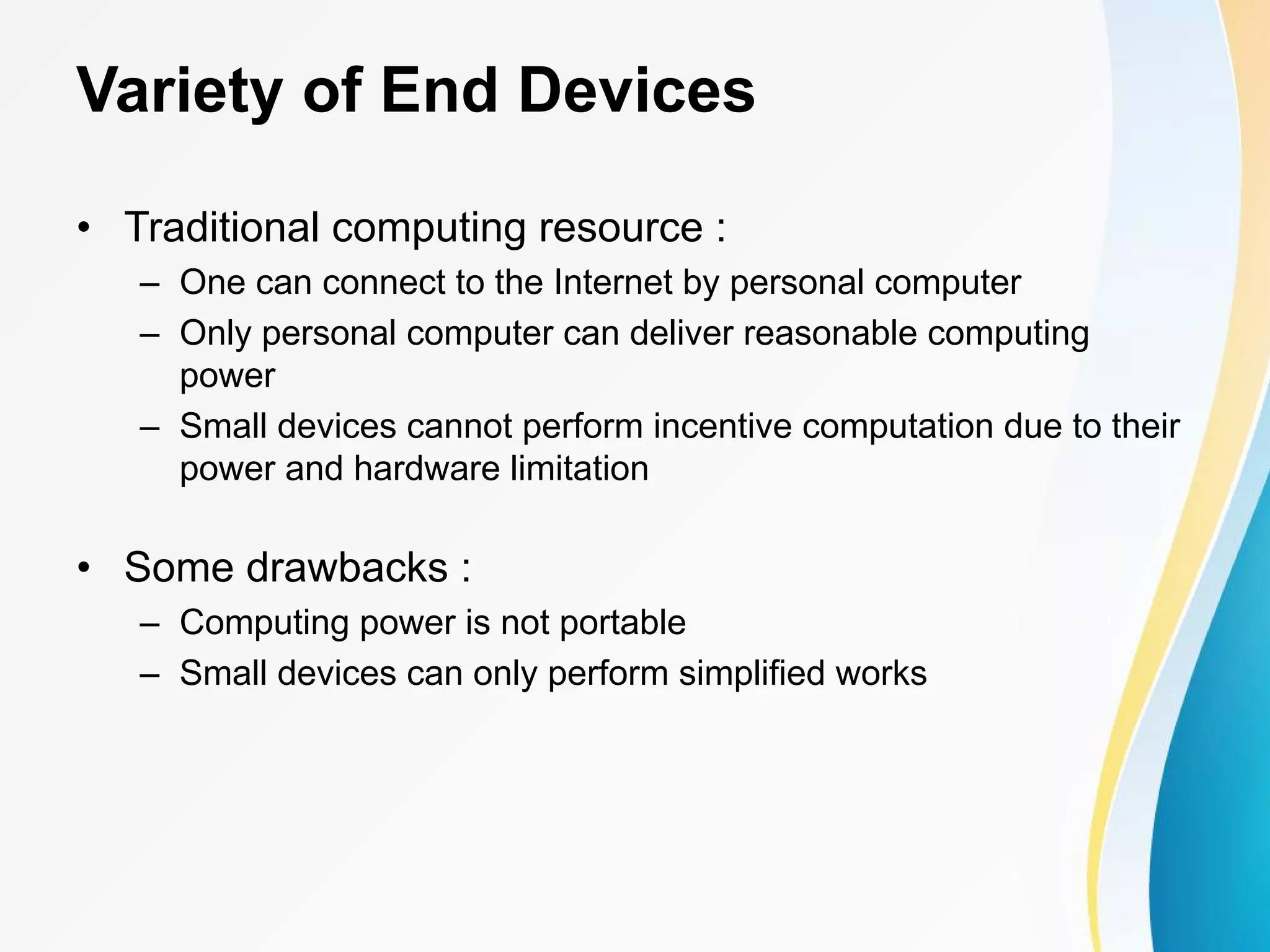 Variety of End Devices • Traditional computing resource : – One can connect to the Internet by personal computer – Only personal computer can deliver reasonable computing power – Small devices cannot perform incentive computation due to their power and hardware limitation • Some drawbacks : – Computing power is not portable – Small devices can only perform simplified works 