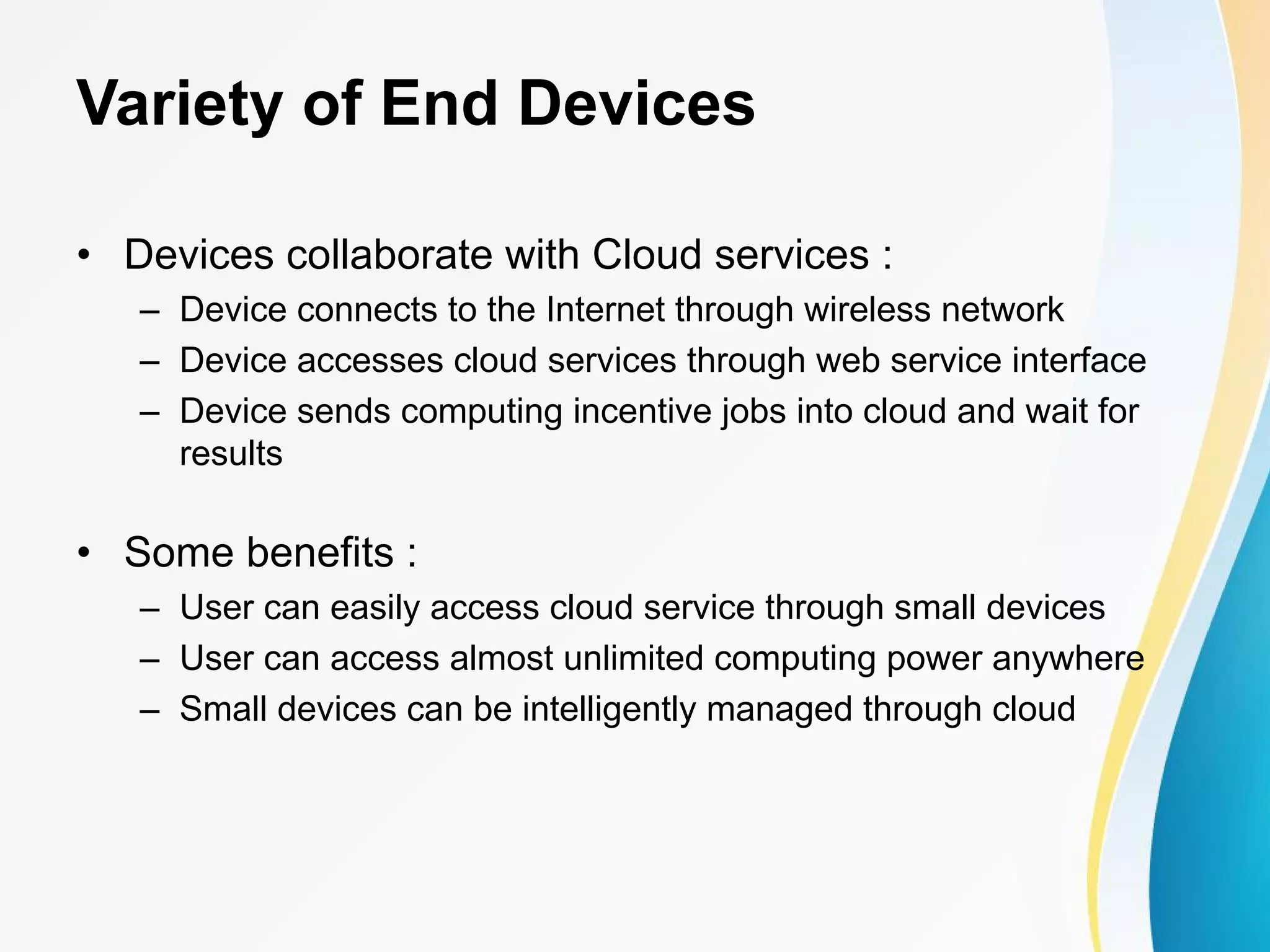 Variety of End Devices • Devices collaborate with Cloud services : – Device connects to the Internet through wireless network – Device accesses cloud services through web service interface – Device sends computing incentive jobs into cloud and wait for results • Some benefits : – User can easily access cloud service through small devices – User can access almost unlimited computing power anywhere – Small devices can be intelligently managed through cloud 