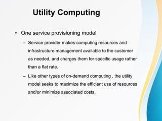 Utility Computing
• One service provisioning model
– Service provider makes computing resources and
infrastructure management available to the customer
as needed, and charges them for specific usage rather
than a flat rate.
– Like other types of on-demand computing , the utility
model seeks to maximize the efficient use of resources
and/or minimize associated costs.
 