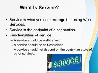 What Is Service?
• Service is what you connect together using Web
Services.
• Service is the endpoint of a connection.
• Functionalities of service :
– A service should be well-defined
– A service should be self-contained
– A service should not depend on the context or state of
other services.
 