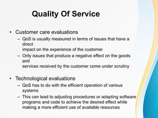 Quality Of Service
• Customer care evaluations
– QoS is usually measured in terms of issues that have a
direct
impact on the experience of the customer
– Only issues that produce a negative effect on the goods
and
services received by the customer come under scrutiny
• Technological evaluations
– QoS has to do with the efficient operation of various
systems
– This can lead to adjusting procedures or adapting software
programs and code to achieve the desired effect while
making a more efficient use of available resources
 