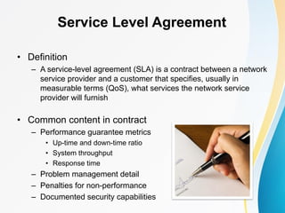 Service Level Agreement
• Definition
– A service-level agreement (SLA) is a contract between a network
service provider and a customer that specifies, usually in
measurable terms (QoS), what services the network service
provider will furnish
• Common content in contract
– Performance guarantee metrics
• Up-time and down-time ratio
• System throughput
• Response time
– Problem management detail
– Penalties for non-performance
– Documented security capabilities
 