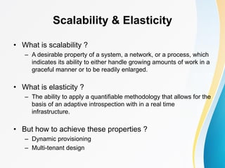 Scalability & Elasticity
• What is scalability ?
– A desirable property of a system, a network, or a process, which
indicates its ability to either handle growing amounts of work in a
graceful manner or to be readily enlarged.
• What is elasticity ?
– The ability to apply a quantifiable methodology that allows for the
basis of an adaptive introspection with in a real time
infrastructure.
• But how to achieve these properties ?
– Dynamic provisioning
– Multi-tenant design
 