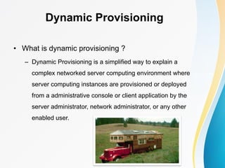 Dynamic Provisioning
• What is dynamic provisioning ?
– Dynamic Provisioning is a simplified way to explain a
complex networked server computing environment where
server computing instances are provisioned or deployed
from a administrative console or client application by the
server administrator, network administrator, or any other
enabled user.
 