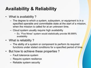 Availability & Reliability
• What is availability ?
– The degree to which a system, subsystem, or equipment is in a
specified operable and committable state at the start of a mission,
when the mission is called for at an unknown time.
– Cloud system usually require high availability
• Ex. “Five Nines” system would statistically provide 99.999%
availability
• What is reliability ?
– The ability of a system or component to perform its required
functions under stated conditions for a specified period of time.
• But how to achieve these properties ?
– Fault tolerance system
– Require system resilience
– Reliable system security
 