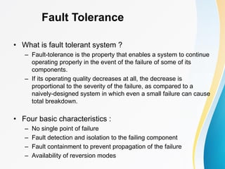 Fault Tolerance
• What is fault tolerant system ?
– Fault-tolerance is the property that enables a system to continue
operating properly in the event of the failure of some of its
components.
– If its operating quality decreases at all, the decrease is
proportional to the severity of the failure, as compared to a
naively-designed system in which even a small failure can cause
total breakdown.
• Four basic characteristics :
– No single point of failure
– Fault detection and isolation to the failing component
– Fault containment to prevent propagation of the failure
– Availability of reversion modes
 