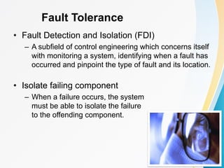 Fault Tolerance
• Fault Detection and Isolation (FDI)
– A subfield of control engineering which concerns itself
with monitoring a system, identifying when a fault has
occurred and pinpoint the type of fault and its location.
• Isolate failing component
– When a failure occurs, the system
must be able to isolate the failure
to the offending component.
 
