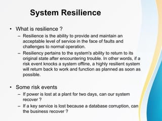 System Resilience
• What is resilience ?
– Resilience is the ability to provide and maintain an
acceptable level of service in the face of faults and
challenges to normal operation.
– Resiliency pertains to the system's ability to return to its
original state after encountering trouble. In other words, if a
risk event knocks a system offline, a highly resilient system
will return back to work and function as planned as soon as
possible.
• Some risk events
– If power is lost at a plant for two days, can our system
recover ?
– If a key service is lost because a database corruption, can
the business recover ?
 