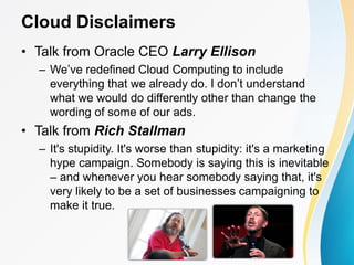 Cloud Disclaimers
• Talk from Oracle CEO Larry Ellison
– We’ve redefined Cloud Computing to include
everything that we already do. I don’t understand
what we would do differently other than change the
wording of some of our ads.
• Talk from Rich Stallman
– It's stupidity. It's worse than stupidity: it's a marketing
hype campaign. Somebody is saying this is inevitable
– and whenever you hear somebody saying that, it's
very likely to be a set of businesses campaigning to
make it true.
 
