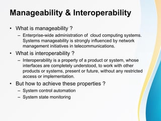 Manageability & Interoperability
• What is manageability ?
– Enterprise-wide administration of cloud computing systems.
Systems manageability is strongly influenced by network
management initiatives in telecommunications.
• What is interoperability ?
– Interoperability is a property of a product or system, whose
interfaces are completely understood, to work with other
products or systems, present or future, without any restricted
access or implementation.
• But how to achieve these properties ?
– System control automation
– System state monitoring
 