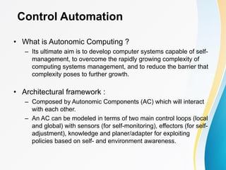 Control Automation
• What is Autonomic Computing ?
– Its ultimate aim is to develop computer systems capable of self-
management, to overcome the rapidly growing complexity of
computing systems management, and to reduce the barrier that
complexity poses to further growth.
• Architectural framework :
– Composed by Autonomic Components (AC) which will interact
with each other.
– An AC can be modeled in terms of two main control loops (local
and global) with sensors (for self-monitoring), effectors (for self-
adjustment), knowledge and planer/adapter for exploiting
policies based on self- and environment awareness.
 