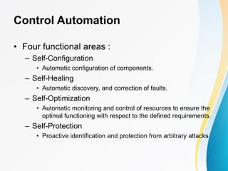 Control Automation
• Four functional areas :
– Self-Configuration
• Automatic configuration of components.
– Self-Healing
• Automatic discovery, and correction of faults.
– Self-Optimization
• Automatic monitoring and control of resources to ensure the
optimal functioning with respect to the defined requirements.
– Self-Protection
• Proactive identification and protection from arbitrary attacks.
 