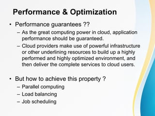 Performance & Optimization
• Performance guarantees ??
– As the great computing power in cloud, application
performance should be guaranteed.
– Cloud providers make use of powerful infrastructure
or other underlining resources to build up a highly
performed and highly optimized environment, and
then deliver the complete services to cloud users.
• But how to achieve this property ?
– Parallel computing
– Load balancing
– Job scheduling
 