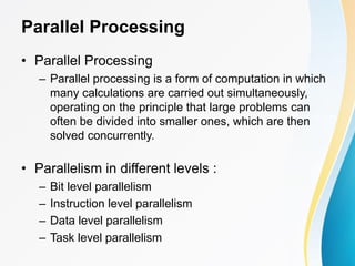Parallel Processing
• Parallel Processing
– Parallel processing is a form of computation in which
many calculations are carried out simultaneously,
operating on the principle that large problems can
often be divided into smaller ones, which are then
solved concurrently.
• Parallelism in different levels :
– Bit level parallelism
– Instruction level parallelism
– Data level parallelism
– Task level parallelism
 
