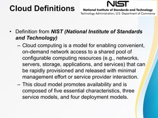 Cloud Definitions
• Definition from NIST (National Institute of Standards
and Technology)
– Cloud computing is a model for enabling convenient,
on-demand network access to a shared pool of
configurable computing resources (e.g., networks,
servers, storage, applications, and services) that can
be rapidly provisioned and released with minimal
management effort or service provider interaction.
– This cloud model promotes availability and is
composed of five essential characteristics, three
service models, and four deployment models.
 