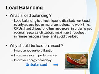 Load Balancing
• What is load balancing ?
– Load balancing is a technique to distribute workload
evenly across two or more computers, network links,
CPUs, hard drives, or other resources, in order to get
optimal resource utilization, maximize throughput,
minimize response time, and avoid overload.
• Why should be load balanced ?
– Improve resource utilization
– Improve system performance
– Improve energy efficiency
 