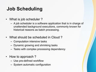 Job Scheduling
• What is job scheduler ?
– A job scheduler is a software application that is in charge of
unattended background executions, commonly known for
historical reasons as batch processing.
• What should be scheduled in Cloud ?
– Computation intensive tasks
– Dynamic growing and shrinking tasks
– Tasks with complex processing dependency
• How to approach ?
– Use pre-defined workflow
– System automatic configuration
 