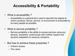 Accessibility & Portability
• What is accessibility ?
– Accessibility is a general term used to describe the degree to
which a product, device, service, or environment is accessible by
as many people as possible.
• What is service portability ?
– Service portability is the ability to access services using any
devices, anywhere, continuously with mobility support and
dynamic adaptation to resource variations.
• But how to achieve these properties ?
– Uniform access
– Thin client
 