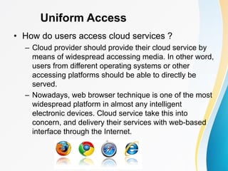 Uniform Access
• How do users access cloud services ?
– Cloud provider should provide their cloud service by
means of widespread accessing media. In other word,
users from different operating systems or other
accessing platforms should be able to directly be
served.
– Nowadays, web browser technique is one of the most
widespread platform in almost any intelligent
electronic devices. Cloud service take this into
concern, and delivery their services with web-based
interface through the Internet.
 