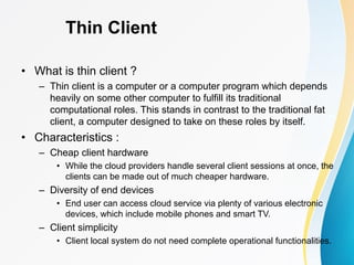 Thin Client
• What is thin client ?
– Thin client is a computer or a computer program which depends
heavily on some other computer to fulfill its traditional
computational roles. This stands in contrast to the traditional fat
client, a computer designed to take on these roles by itself.
• Characteristics :
– Cheap client hardware
• While the cloud providers handle several client sessions at once, the
clients can be made out of much cheaper hardware.
– Diversity of end devices
• End user can access cloud service via plenty of various electronic
devices, which include mobile phones and smart TV.
– Client simplicity
• Client local system do not need complete operational functionalities.
 
