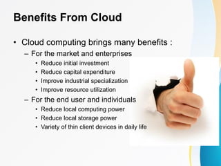 Benefits From Cloud
• Cloud computing brings many benefits :
– For the market and enterprises
• Reduce initial investment
• Reduce capital expenditure
• Improve industrial specialization
• Improve resource utilization
– For the end user and individuals
• Reduce local computing power
• Reduce local storage power
• Variety of thin client devices in daily life
 
