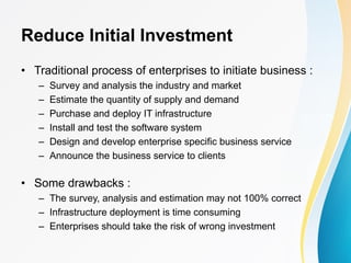 Reduce Initial Investment
• Traditional process of enterprises to initiate business :
– Survey and analysis the industry and market
– Estimate the quantity of supply and demand
– Purchase and deploy IT infrastructure
– Install and test the software system
– Design and develop enterprise specific business service
– Announce the business service to clients
• Some drawbacks :
– The survey, analysis and estimation may not 100% correct
– Infrastructure deployment is time consuming
– Enterprises should take the risk of wrong investment
 