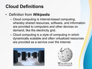 Cloud Definitions
• Definition from Wikipedia
– Cloud computing is Internet-based computing,
whereby shared resources, software, and information
are provided to computers and other devices on
demand, like the electricity grid.
– Cloud computing is a style of computing in which
dynamically scalable and often virtualized resources
are provided as a service over the Internet.
 
