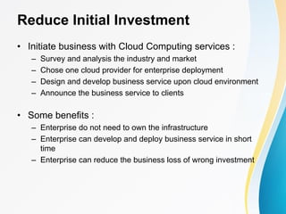 Reduce Initial Investment
• Initiate business with Cloud Computing services :
– Survey and analysis the industry and market
– Chose one cloud provider for enterprise deployment
– Design and develop business service upon cloud environment
– Announce the business service to clients
• Some benefits :
– Enterprise do not need to own the infrastructure
– Enterprise can develop and deploy business service in short
time
– Enterprise can reduce the business loss of wrong investment
 