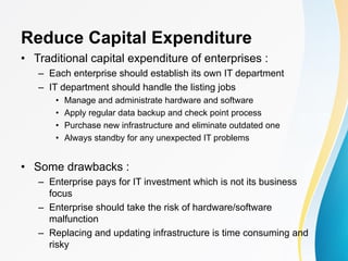 Reduce Capital Expenditure
• Traditional capital expenditure of enterprises :
– Each enterprise should establish its own IT department
– IT department should handle the listing jobs
• Manage and administrate hardware and software
• Apply regular data backup and check point process
• Purchase new infrastructure and eliminate outdated one
• Always standby for any unexpected IT problems
• Some drawbacks :
– Enterprise pays for IT investment which is not its business
focus
– Enterprise should take the risk of hardware/software
malfunction
– Replacing and updating infrastructure is time consuming and
risky
 